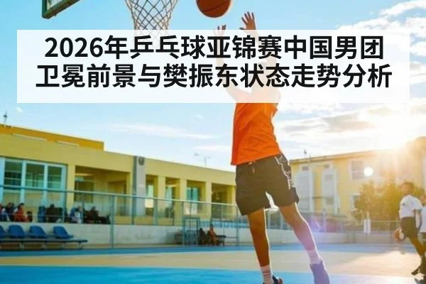 2026年乒乓球亚锦赛中国男团卫冕前景与樊振东状态走势分析