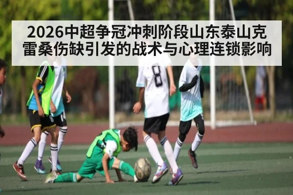 2026中超争冠冲刺阶段山东泰山克雷桑伤缺引发的战术与心理连锁影响