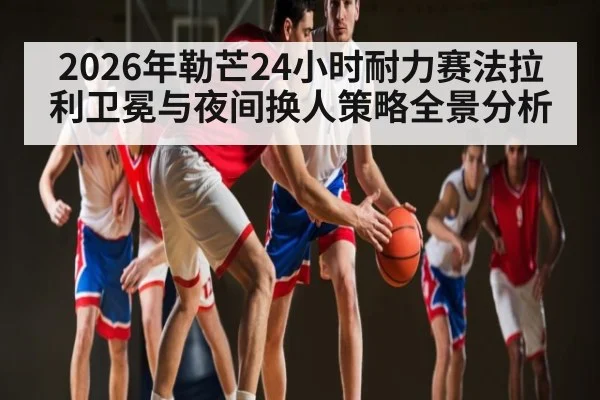 2026年勒芒24小时耐力赛法拉利卫冕与夜间换人策略全景分析
